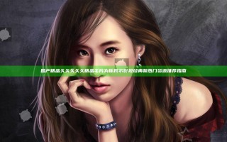 国产精品久久久久久精品毛片为你揭示影视经典和热门资源推荐指南