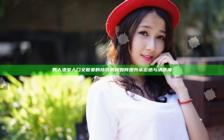男人添女人囗交做爰的技巧揭秘如何提升亲密感与满意度
