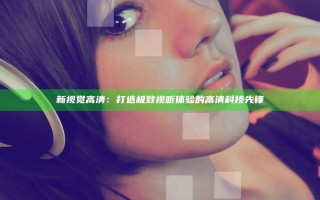新视觉高清：打造极致视听体验的高清科技先锋