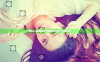 魅影5.3直播带你领略精彩内容完美体验分享