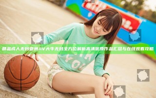 精品成人无码亚洲AV大牛无码全方位解析 高清优质作品汇总与在线观看攻略