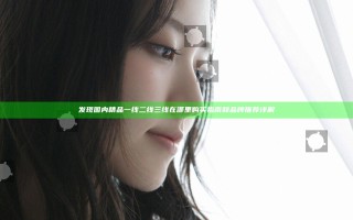发现国内精品一线二线三线在哪里 购买指南和品牌推荐详解