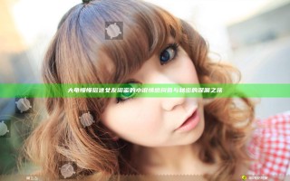大龟慢慢挺进女友闺蜜的小说情感纠葛与秘密的深渊之旅