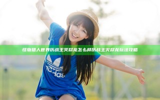 怪物猎人世界历战王灭尽龙怎么样 历战王灭尽龙玩法攻略