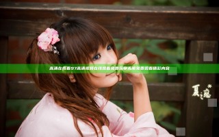 高清在线看97高清视频在线观看免费乐享无限免费观看精彩内容