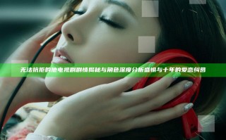 无法抗拒的他 电视剧 剧情揭秘与角色深度分析 盛愉与十年的爱恋纠葛