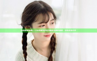 白洁赵敏张倩1～178无删节全章节解读与精彩回顾，尽在此处分享