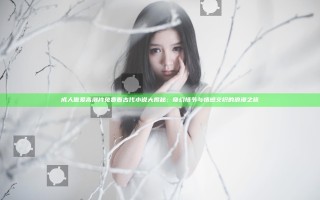 成人做爰高潮片免费看古代小说大揭秘：奇幻情节与情感交织的浪漫之旅