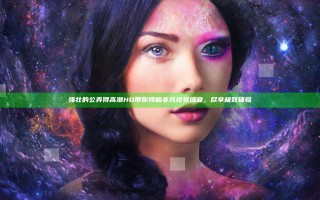 强壮的公弄得高潮HD带你领略非凡视觉盛宴，尽享极致体验