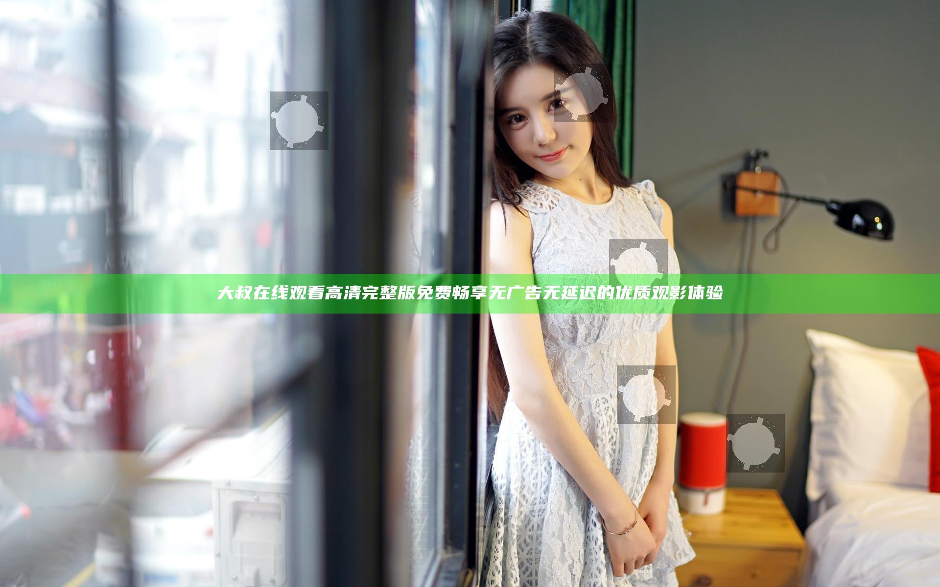 大叔在线观看高清完整版免费 畅享无广告无延迟的优质观影体验