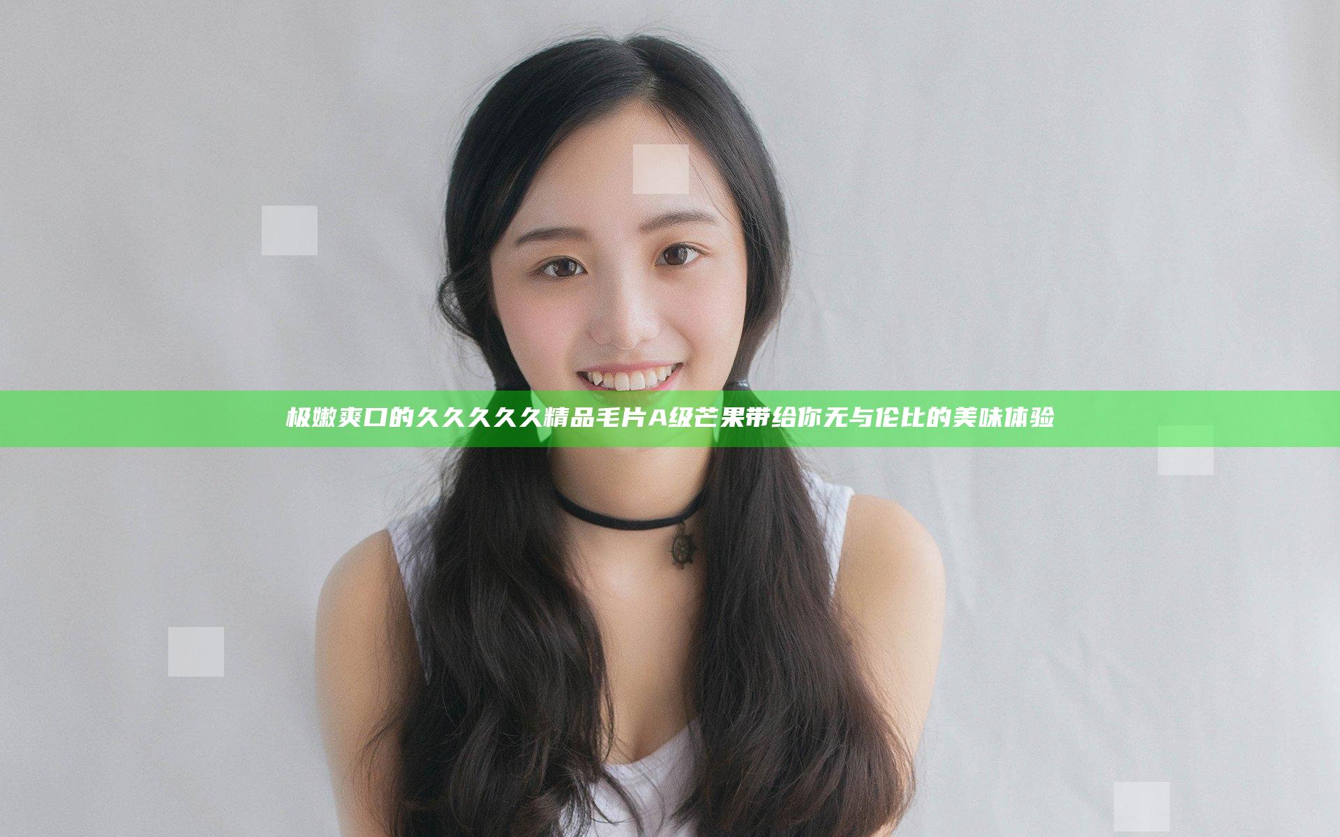 极嫩爽口的久久久久久精品毛片A级芒果带给你无与伦比的美味体验