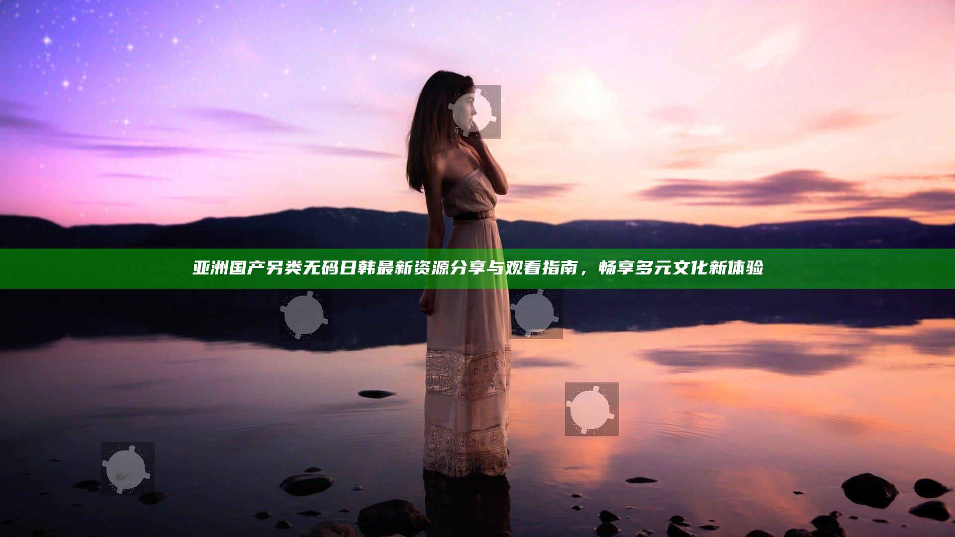 亚洲 国产 另类 无码 日韩最新资源分享与观看指南，畅享多元文化新体验
