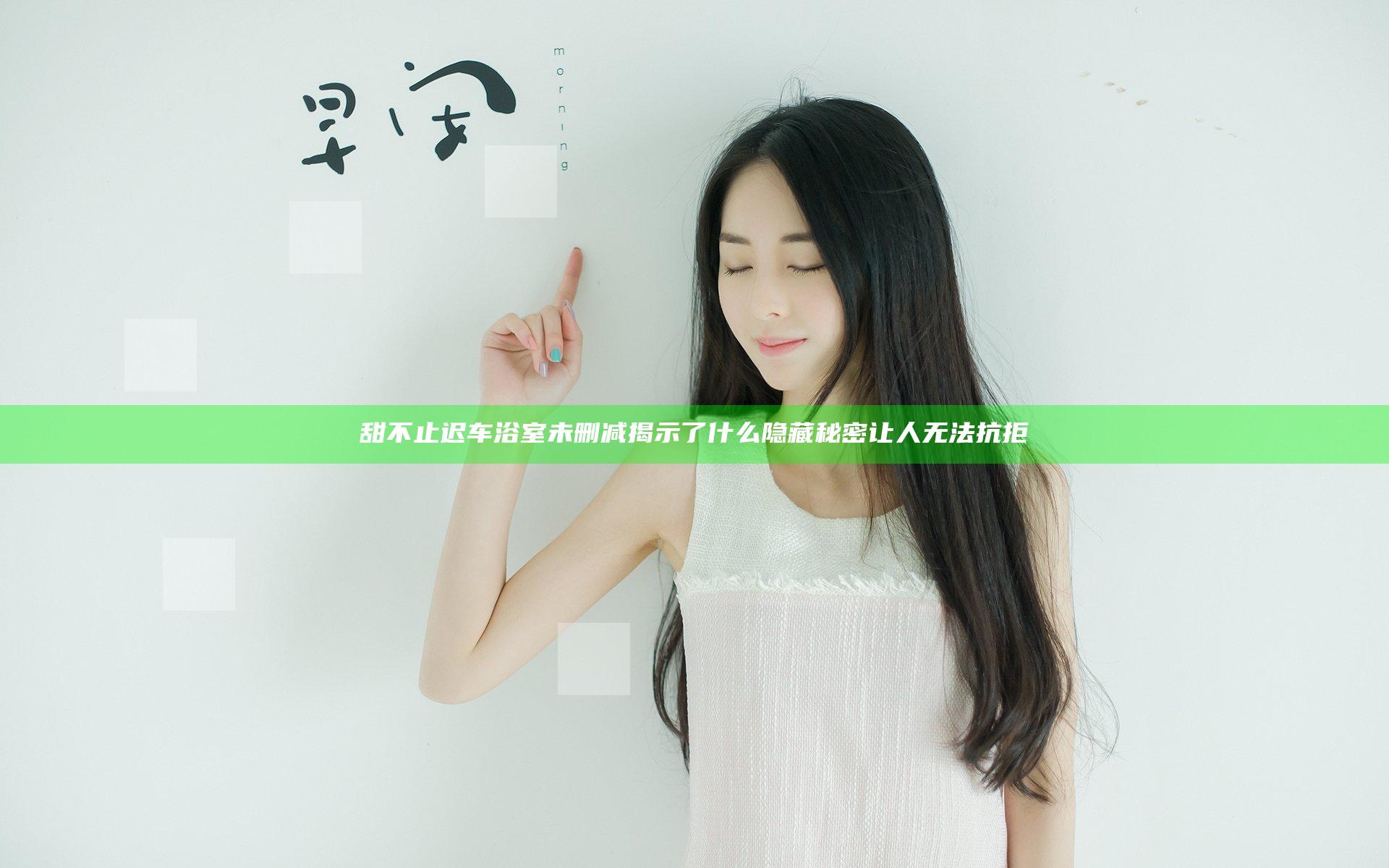 甜不止迟车浴室未删减揭示了什么隐藏秘密让人无法抗拒