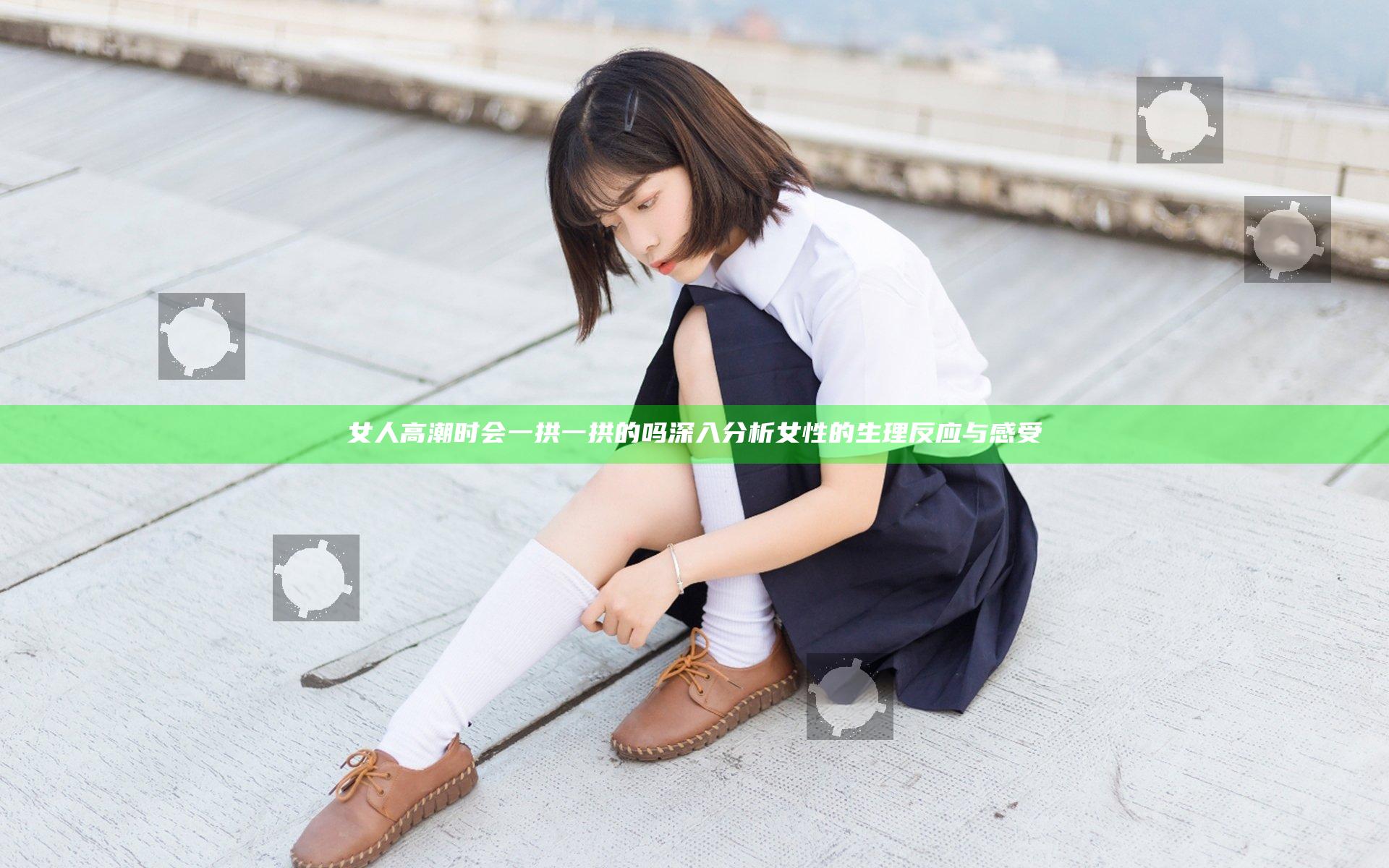 女人高潮时会一拱一拱的吗 深入分析女性的生理反应与感受